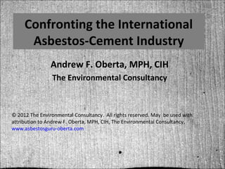 Confronting the International
      Asbestos-Cement Industry
                Andrew F. Oberta, MPH, CIH
                The Environmental Consultancy



© 2012 The Environmental Consultancy. All rights reserved. May be used with
attribution to Andrew F. Oberta, MPH, CIH, The Environmental Consultancy,
www.asbestosguru-oberta.com
 