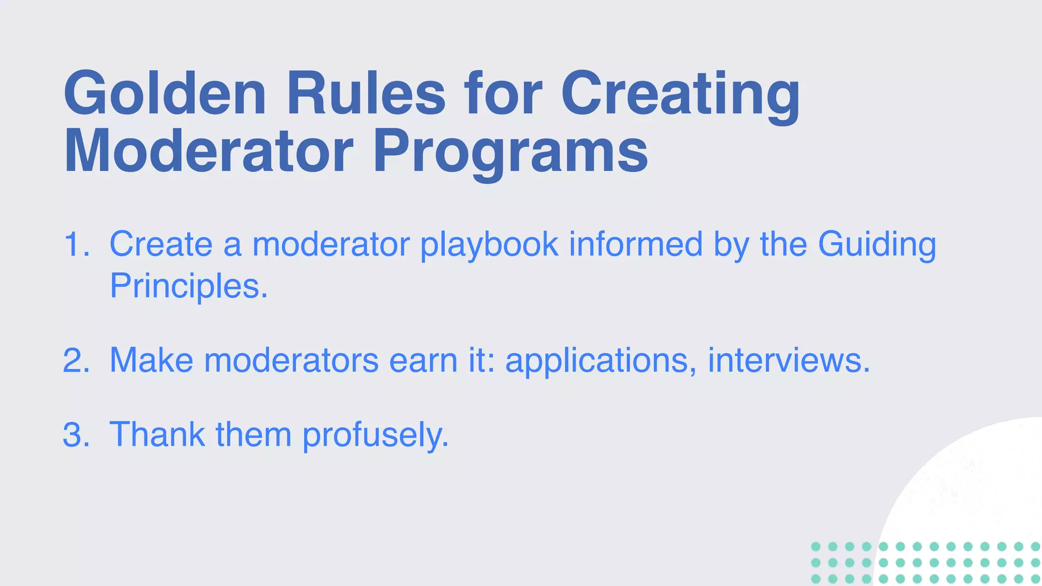Golden Rules for Creating
Moderator Programs
1. Create a moderator playbook informed by the Guiding
Principles.
2. Make moderators earn it: applications, interviews.
3. Thank them profusely.