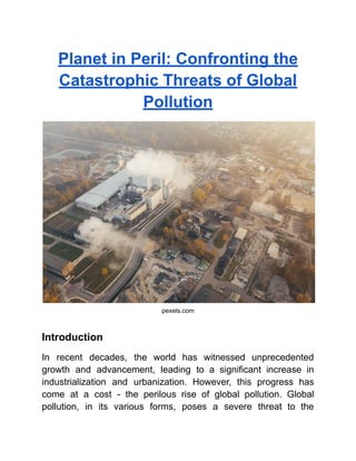 Planet in Peril: Confronting the
Catastrophic Threats of Global
Pollution
pexels.com
Introduction
In recent decades, the world has witnessed unprecedented
growth and advancement, leading to a significant increase in
industrialization and urbanization. However, this progress has
come at a cost - the perilous rise of global pollution. Global
pollution, in its various forms, poses a severe threat to the
 