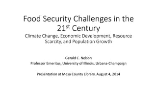 Food Security Challenges in the 
21st Century 
Climate Change, Economic Development, Resource 
Scarcity, and Population Growth 
Gerald C. Nelson 
Professor Emeritus, University of Illinois, Urbana-Champaign 
Presentation at Mesa County Library, August 4, 2014 
 