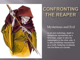Confronting the Reaper Mysterious and Evil In art and mythology, death is sometimes represented as a ferry­man, eager to take his passengers to the other side. It is also sometimes represented as a moth, fluttering mindlessly into the flame of a candle.  