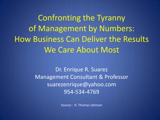 Confronting the Tyranny
   of Management by Numbers:
How Business Can Deliver the Results
       We Care About Most

           Dr. Enrique R. Suarez
     Management Consultant & Professor
        suarezenrique@yahoo.com
               954-534-4769

              Source:: H. Thomas Johnson
 