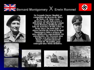 Bernard Montgomery  X  Erwin Rommel   Na Segunda Guerra Mundial, as campanhas do deserto da África do Norte e de Tunes eram decisivas. De um lado estava o Africakorps do Marechal-de-Campo Erwin Rommel, debilitado pela falta de material e devido à luta na frente russa. Do outro lado, o oitavo Exército do General Bernard Montgomery tinha o reforço de uma significativa superioridade em armamentos. Eles travaram uma batalha sem precedentes no Álamo, a aproximadamente 100Km de Alexandria, para conseguir uma vitória definitiva.  