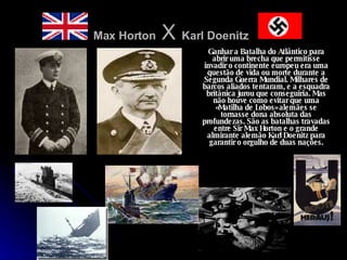 Max Horton  X  Karl Doenitz   Ganhar a Batalha do Atlântico para abrir uma brecha que permitisse invadir o continente europeu era uma questão de vida ou morte durante a Segunda Guerra Mundial. Milhares de barcos aliados tentaram, e a esquadra britânica jurou que conseguiria. Mas não houve como evitar que uma «Matilha de Lobos» alemães se tornasse dona absoluta das profundezas. São as batalhas travadas entre Sir Max Horton e o grande almirante alemão Karl Doenitz para garantir o orgulho de duas nações. 
