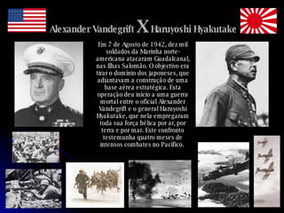 Alexander Vandegrift  X  Haruyoshi Hyakutake Em 7 de Agosto de 1942, dez mil soldados da Marinha norte-americana atacaram Guadalcanal, nas Ilhas Salomão. O objectivo era tirar o domínio dos japoneses, que adiantavam a construção de uma base aérea estratégica. Esta operação deu início a uma guerra mortal entre o oficial Alexander Vandegrift e o general Haruyoshi Hyakutake, que nela empregaram toda sua força bélica por ar, por terra e por mar. Este confronto testemunha quatro meses de intensos combates no Pacífico.   