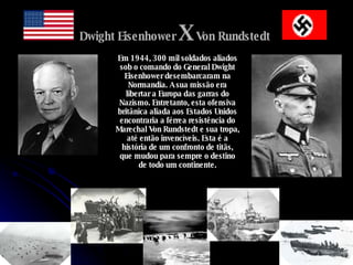 Dwight Eisenhower  X  Von Rundstedt   Em 1944, 300 mil soldados aliados sob o comando do General Dwight Eisenhower desembarcaram na Normandia. A sua missão era libertar a Europa das garras do Nazismo. Entretanto, esta ofensiva britânica aliada aos Estados Unidos encontraria a férrea resistência do Marechal Von Rundstedt e sua tropa, até então invencíveis. Esta é a história de um confronto de titãs, que mudou para sempre o destino de todo um continente. 