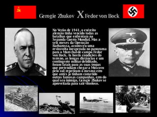 Gerogie Zhukov   X  Fedor von Bock No Verão de 1941, o exército alemão tinha vencido todas as batalhas que enfrentara na Segunda Guerra Mundial. Mas a seis meses da Operação Barbarossa, aconteceu uma reviravolta inesperada no panorama para o Marechal-de-campo Fedor von Bock. As hostis condições do terreno, as longas distâncias e um contingente militar debilitado, foram fatais para as suas tropas que pretendiam chegar a Moscovo pelo sul; repetiram o mesmo erro que antes já tinham cometido outras famosas campanhas, erro do qual seu inimigo, Gerogie Zhukov se aproveitaria para sair vitorioso. 
