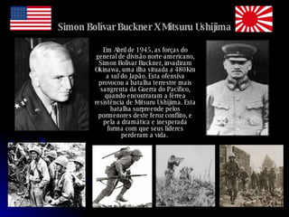 Simon Bolívar Buckner X Mitsuru Ushijima Em Abril de 1945, as forças do general de divisão norte-americano, Simon Bolívar Buckner, invadiram Okinawa, uma ilha situada a 480Km a sul do Japão. Esta ofensiva provocou a batalha terrestre mais sangrenta da Guerra do Pacífico, quando encontraram a férrea resistência de Mitsuru Ushijima. Esta batalha surpreende pelos pormenores deste feroz conflito, e pela a dramática e inesperada forma com que seus líderes perderam a vida.  
