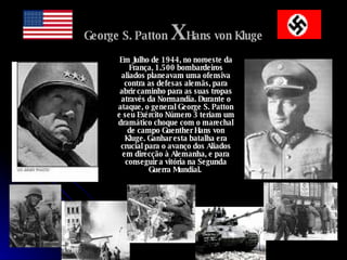 George S. Patton   X   Hans von Kluge Em Julho de 1944, no noroeste da França, 1.500 bombardeiros aliados planeavam uma ofensiva contra as defesas alemãs, para abrir caminho para as suas tropas através da Normandia. Durante o ataque, o general George S. Patton e seu Exército Número 3 teriam um dramático choque com o marechal de campo Guenther Hans von Kluge. Ganhar esta batalha era crucial para o avanço dos Aliados em direcção à Alemanha, e para conseguir a vitória na Segunda Guerra Mundial.   