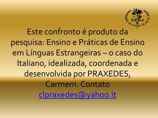 Este confronto é produto da
pesquisa: Ensino e Práticas de Ensino
em Línguas Estrangeiras – o caso do
Italiano, idealizada, coordenada e
desenvolvida por PRAXEDES,
Carmem. Contato
clpraxedes@yahoo.it
 