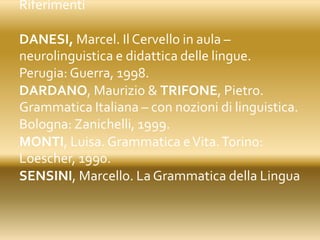 Riferimenti
DANESI, Marcel. Il Cervello in aula –
neurolinguistica e didattica delle lingue.
Perugia: Guerra, 1998.
DARDANO, Maurizio & TRIFONE, Pietro.
Grammatica Italiana – con nozioni di linguistica.
Bologna: Zanichelli, 1999.
MONTI, Luisa. Grammatica eVita.Torino:
Loescher, 1990.
SENSINI, Marcello. La Grammatica della Lingua
 
