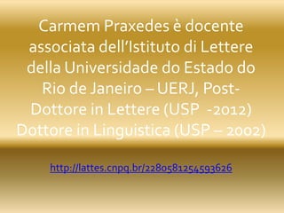 Carmem Praxedes è docente
associata dell’Istituto di Lettere
della Universidade do Estado do
Rio de Janeiro – UERJ, Post-
Dottore in Lettere (USP -2012)
Dottore in Linguistica (USP – 2002)
http://lattes.cnpq.br/2280581254593626
 