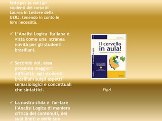 fatto per (e con) gli
studenti del corso di
Laurea in Lettere della
UERJ, tenendo in conto le
loro necessità.
 L’Analisi Logica Italiana è
vista come una stranea
novità per gli studenti
brasiliani.
 Secondo noi, essa
presenta maggiori
difficoltà agli studenti
brasiliani sulgli aspetti
semasiologici e concettuali
che sintattici.
 La nostra sfida è far-fare
l’Analisi Logica di maniera
critica dei contenuti, dei
suoi limiti e delle sue
Fig.4
 