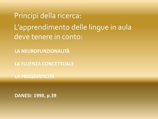 LA NEUROFUNZIONALITÀ
LA FLUENZA CONCETTUALE
LA PRAGMATICITÀ
DANESI: 1998, p.39
Principi della ricerca:
L’apprendimento delle lingue in aula
deve tenere in conto:
 