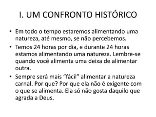 I. UM CONFRONTO HISTÓRICO
• Em todo o tempo estaremos alimentando uma
  natureza, até mesmo, se não percebemos.
• Temos 24 horas por dia, e durante 24 horas
  estamos alimentando uma natureza. Lembre-se
  quando você alimenta uma deixa de alimentar
  outra.
• Sempre será mais “fácil” alimentar a natureza
  carnal. Por que? Por que ela não é exigente com
  o que se alimenta. Ela só não gosta daquilo que
  agrada a Deus.
 