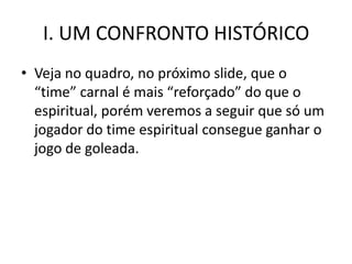 I. UM CONFRONTO HISTÓRICO
• Veja no quadro, no próximo slide, que o
  “time” carnal é mais “reforçado” do que o
  espiritual, porém veremos a seguir que só um
  jogador do time espiritual consegue ganhar o
  jogo de goleada.
 
