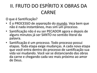 II. FRUTO DO ESPÍRITO X OBRAS DA
                CARNE
O que é Santificação?
• É o PROCESSO de separação do mundo. Veja bem que
  não é nada instantâneo, mas sim um processo.
• Santificação não é eu ser PECADOR agora e depois de
  alguns minutos já ser SANTO no sentido literal da
  palavra.
• Santificação é um processo. Todo processo possui
  etapas. Toda etapa exige mudanças. A cada nova etapa
  que você entra dentro do processo de santificação sua
  vida vai mudando. Você vai se distanciando das obras
  da carne e chegando cada vez mais próximo ao amor
  de Deus.
 