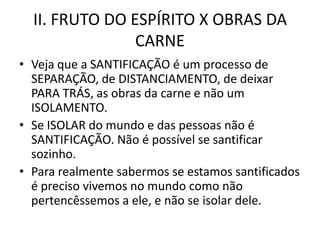 II. FRUTO DO ESPÍRITO X OBRAS DA
                CARNE
• Veja que a SANTIFICAÇÃO é um processo de
  SEPARAÇÃO, de DISTANCIAMENTO, de deixar
  PARA TRÁS, as obras da carne e não um
  ISOLAMENTO.
• Se ISOLAR do mundo e das pessoas não é
  SANTIFICAÇÃO. Não é possível se santificar
  sozinho.
• Para realmente sabermos se estamos santificados
  é preciso vivemos no mundo como não
  pertencêssemos a ele, e não se isolar dele.
 
