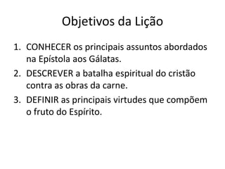 Objetivos da Lição
1. CONHECER os principais assuntos abordados
   na Epístola aos Gálatas.
2. DESCREVER a batalha espiritual do cristão
   contra as obras da carne.
3. DEFINIR as principais virtudes que compõem
   o fruto do Espírito.
 