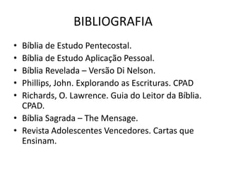 BIBLIOGRAFIA
• Bíblia de Estudo Pentecostal.
• Bíblia de Estudo Aplicação Pessoal.
• Bíblia Revelada – Versão Di Nelson.
• Phillips, John. Explorando as Escrituras. CPAD
• Richards, O. Lawrence. Guia do Leitor da Bíblia.
  CPAD.
• Bíblia Sagrada – The Mensage.
• Revista Adolescentes Vencedores. Cartas que
  Ensinam.
 