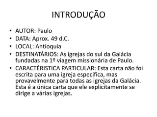 INTRODUÇÃO
• AUTOR: Paulo
• DATA: Aprox. 49 d.C.
• LOCAL: Antioquia
• DESTINATÁRIOS: As igrejas do sul da Galácia
  fundadas na 1º viagem missionária de Paulo.
• CARACTÉRISTICA PARTICULAR: Esta carta não foi
  escrita para uma igreja especifica, mas
  provavelmente para todas as igrejas da Galácia.
  Esta é a única carta que ele explicitamente se
  dirige a várias igrejas.
 