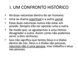 I. UM CONFRONTO HISTÓRICO
•   Há duas naturezas dentro do ser humano.
•   Uma se chama espiritual e a outra carnal
•   Estas duas naturezas nunca irão estar em
    acordo. Sempre irão ser opostas uma a outra.
•   De modo que, se agradarmos a uma iremos
    desagradar a outra. Assim como não podemos
    servir a dois senhores.
•   Isso não significa que temos Deus e o Diabo
    dentro de nós. Deus e o Diabo são pessoas,
    natureza não é uma pessoa, mas trabalha e atua
    nas pessoas.
 