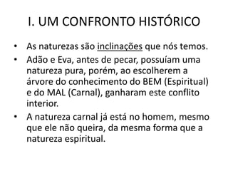 I. UM CONFRONTO HISTÓRICO
• As naturezas são inclinações que nós temos.
• Adão e Eva, antes de pecar, possuíam uma
  natureza pura, porém, ao escolherem a
  árvore do conhecimento do BEM (Espiritual)
  e do MAL (Carnal), ganharam este conflito
  interior.
• A natureza carnal já está no homem, mesmo
  que ele não queira, da mesma forma que a
  natureza espiritual.
 