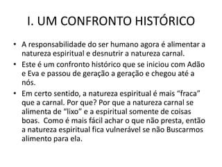 I. UM CONFRONTO HISTÓRICO
• A responsabilidade do ser humano agora é alimentar a
  natureza espiritual e desnutrir a natureza carnal.
• Este é um confronto histórico que se iniciou com Adão
  e Eva e passou de geração a geração e chegou até a
  nós.
• Em certo sentido, a natureza espiritual é mais “fraca”
  que a carnal. Por que? Por que a natureza carnal se
  alimenta de “lixo” e a espiritual somente de coisas
  boas. Como é mais fácil achar o que não presta, então
  a natureza espiritual fica vulnerável se não Buscarmos
  alimento para ela.
 