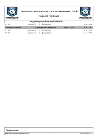 CAMPEONATO MUNICIPAL DE FUTEBOL DE CAMPO - LIVRE - EDIÇÃO
FUNDAÇÃO FEXPONACE
Programação - Boletim Oficial Nº01
[ X ]15:00 VENCEDOR 4VENCEDOR 224º LIVREMA
25/08/2013 Domingo ESTADIO ANTONIO WANDRESEN Fase: 04 - Final G S CAT
[ X ]13:00 PERDEDOR BPERDEDOR A25º LIVREMA
[ X ]15:00 VENCEDOR BVENCEDOR A26º LIVREMA
www.gerenciadordecompeticoes.com.br
Patrocinadores:
2 03/07/2013 08:52:19
 