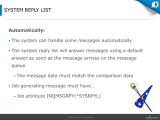 HelpSystems LLC. All rights reserved.
Automatically:
• The system can handle some messages automatically
• The system reply list will answer messages using a default
answer as soon as the message arrives on the message
queue
– The message data must match the comparison data
• Job generating message must have…
– Job attribute INQMSGRPY(*SYSRPYL)
SYSTEM REPLY LIST
 