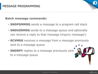 HelpSystems LLC. All rights reserved.
Batch message commands:
• SNDPGMMSG sends a message to a program call stack
• SNDUSRMSG sends to a message queue and optionally
can receive a reply to that message (inquiry message!)
• RCVMSG receives a message from a message previously
sent to a message queue
• SNDRPY replies to a message previously sent
to a message queue
MESSAGE PROGRAMMING
 