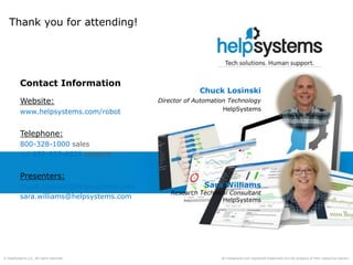 All trademarks and registered trademarks are the property of their respective owners.© HelpSystems LLC. All rights reserved.
Thank you for attending!
Contact Information
Website:
www.helpsystems.com/robot
Telephone:
800-328-1000 sales
+1 952-933-0609 support
Presenters:
chuck.losinski@helpsystems.com
sara.williams@helpsystems.com
Chuck Losinski
Director of Automation Technology
HelpSystems
Sara Williams
Research Technical Consultant
HelpSystems
 