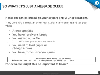 HelpSystems LLC. All rights reserved.
Messages can be critical to your system and your applications.
They give you a timestamp for jobs starting and ending and tell you
when:
For example: might this be important to know?
SO WHAT? IT’S JUST A MESSAGE QUEUE
• A program fails
• You have hardware issues
• You maxed out a file
– …and asked you what to do about it
• You need to load paper or
change a form
• You have communication issues
 