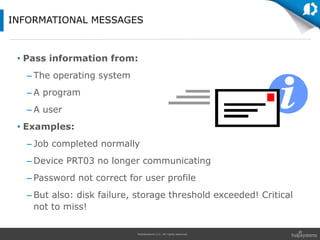 HelpSystems LLC. All rights reserved.
• Pass information from:
– The operating system
– A program
– A user
• Examples:
– Job completed normally
– Device PRT03 no longer communicating
– Password not correct for user profile
– But also: disk failure, storage threshold exceeded! Critical
not to miss!
INFORMATIONAL MESSAGES
 