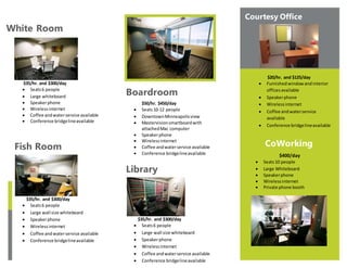 White Room
$35/hr. and $300/day
 Seats6 people
 Large whiteboard
 Speakerphone
 Wirelessinternet
 Coffee andwaterservice available
 Conference bridgelineavailable
Fish Room
$35/hr. and $300/day
 Seats6 people
 Large wall size whiteboard
 Speakerphone
 Wirelessinternet
 Coffee andwaterservice available
 Conference bridgelineavailable
PLACE PHOTO HERE,
OTHERWISE DELETE BOX
Boardroom
$50/hr. $450/day
 Seats10-12 people
 DowntownMinneapolisview
 Mastervisionsmartboardwith
attachedMac computer
 Speakerphone
 Wirelessinternet
 Coffee andwaterservice available
 Conference bridgelineavailable
Library
$35/hr. and $300/day
 Seats6 people
 Large wall size whiteboard
 Speakerphone
 Wirelessinternet
 Coffee andwaterservice available
 Conference bridgelineavailable
Courtesy Office
CoWorking
$400/day
 Seats10 people
 Large Whiteboard
 Speakerphone
 Wirelessinternet
 Private phone booth
$20/hr. and $125/day
 Furnishedwindowandinterior
officesavailable
 Speakerphone
 Wirelessinternet
 Coffee andwaterservice
available
 Conference bridgelineavailable
 