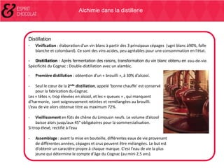 Alchimie dans la distillerie

Distillation
-

Vinification : élaboration d'un vin blanc à partir des 3 principaux cépages (ugni blanc à90%, folle
blanche et colombard). Ce sont des vins acides, peu agréables pour une consommation en l'état.

-

Distillation : Après fermentation des raisins, transformation du vin blanc obtenu en eau-de-vie.

Spécificité du Cognac : Double-distillation avec un alambic.
-

Première distillation : obtention d’un « brouilli », à 30% d’alcool.

Seul le cœur de la 2nde distillation, appelé 'bonne chauffe' est conservé
pour la fabrication du Cognac.
Les « têtes », trop élevées en alcool, et les « queues » , qui manquent
d’harmonie, sont soigneusement retirées et remélangées au brouilli.
L’eau de vie alors obtenue titre au maximum 72%.
-

-

Vieillissement en fûts de chêne du Limousin neufs. Le volume d’alcool
baisse alors jusqu’aux 45° obligatoires pour la commercialisation.
Si trop élevé, rectifié à l’eau
-

Assemblage : avant la mise en bouteille, différentes eaux de vie provenant
de différentes années, cépages et crus peuvent être mélangées. Le but est
d'obtenir un caractère propre à chaque marque. C'est l'eau de vie la plus
jeune qui détermine le compte d'âge du Cognac (au mini 2,5 ans).

 