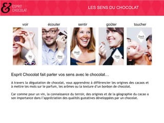 LES SENS DU CHOCOLAT

voir

écouter

sentir

goûter

toucher

Esprit Chocolat fait parler vos sens avec le chocolat…
A travers la dégustation de chocolat, vous apprendrez à différencier les origines des cacaos et
à mettre les mots sur le parfum, les arômes ou la texture d’un bonbon de chocolat.
Car comme pour un vin, la connaissance du terroir, des origines et de la géographie du cacao a
son importance dans l’appréciation des qualités gustatives développées par un chocolat.

 