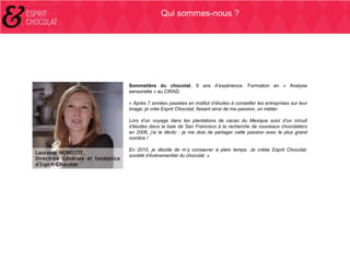 Qui sommes-nous ?

Sommelière du chocolat, 9 ans d’expérience. Formation en « Analyse
sensorielle » au CIRAD.
« Après 7 années passées en institut d’études à conseiller les entreprises sur leur
image, je crée Esprit Chocolat, faisant ainsi de ma passion, un métier.
Lors d’un voyage dans les plantations de cacao du Mexique suivi d’un circuit
d’études dans la baie de San Francisco à la recherche de nouveaux chocolatiers
en 2006, j’ai le déclic : je me dois de partager cette passion avec le plus grand
nombre !
En 2010, je décide de m’y consacrer à plein temps. Je créée Esprit Chocolat,
société d’événementiel du chocolat. »

 