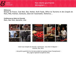 Nos clients gourmands
témoignent….
Références

Banque de France, Club Med, Dior, Henkel, Kraft Foods, Office du Tourisme et des Congrès de
Paris, PMU, Pullman, Starbucks, Salon de l’Automobile, Telefonica,…
Conférences au Salon du Chocolat

Paris, New York, Marseille, Lille

«Avant vous mangiez du chocolat, maintenant, vous allez le déguster »
Caroline, Dior, Paris
« Une petite quantité d’un très bon produit est quelque chose d’exceptionnel »
Vera, Agence Spatiale Européenne (ESA)

 