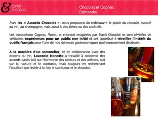 Chocolat et Cognac
Démarche
Avec les « Accords Chocolat », nous proposons de redécouvrir le plaisir du chocolat associé
au vin, au champagne, mais aussi à des bières ou des cocktails.
Les associations Cognac, Pineau et chocolat imaginées par Esprit Chocolat se sont révélées de
véritables expériences pour un public non initié et ont contribué à réveiller l’intérêt du
public français pour l’une de nos richesses gastronomiques malheureusement délaissée.
A la manière d’un sommelier, et en collaboration avec des
experts du vin, Lauranie Nonotte a travaillé à concevoir des
accords basés soit sur l’harmonie des saveurs et des arômes, soit
sur la rupture et le contraste, mais toujours en recherchant
l’équilibre qui révèle à la fois le spiritueux et le chocolat.

 