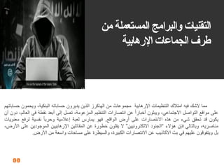 21
‫من‬ ‫المستعملة‬ ‫والبرامج‬ ‫التمنيات‬
‫اإلرهابية‬ ‫الجماعات‬ ‫طرف‬
‫مما‬‫الشن‬‫فٌه‬‫امتالن‬‫التنظٌمات‬‫اإلرهابٌة‬‫مجموعات‬‫من‬‫الهاكرز‬‫الذٌن‬‫ٌدٌرون‬‫حساباته‬،‫البنكٌة‬‫وٌحمون‬‫حساباتهم‬
‫على‬‫موالع‬‫التواصل‬،ً‫االجتماع‬‫وٌبثون‬‫أخبارا‬‫عن‬‫انتصارات‬‫التنظٌم‬،‫المزعومة‬‫تصل‬‫إلى‬‫أبعد‬‫نمطة‬ً‫ف‬،‫العالم‬‫دون‬‫أن‬
‫ٌكون‬‫لد‬‫تحمك‬‫شًء‬‫من‬‫هذه‬‫االنتصارات‬‫على‬‫أرض‬‫الوالع‬.‫فهو‬‫ٌمارس‬‫لعبة‬‫إعالمٌة‬‫وحربا‬‫نفسٌة‬‫لرفع‬‫معنوٌات‬
،‫مناصرٌه‬ً‫وبالتال‬‫فإن‬‫هؤالء‬“‫الجنود‬‫االلكترونٌٌن‬”‫ال‬‫ٌملون‬‫خطورة‬‫عن‬‫المماتلٌن‬‫اإلرهابٌٌن‬‫الموجودٌن‬‫على‬،‫األرض‬
‫بل‬‫وٌتفولون‬‫علٌهم‬ً‫ف‬‫بث‬‫األكاذٌب‬‫عن‬‫االنتصارات‬،‫الكبٌرة‬‫والسٌطرة‬‫على‬‫مساحات‬‫واسعة‬‫من‬‫األرض‬.
 