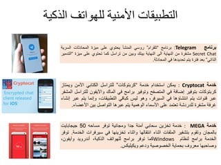 ‫الذكية‬ ‫للهىاتف‬ ‫األمنية‬ ‫التطبيقات‬
‫برنامج‬Telegram:‫برنامج‬“‫تلمرام‬”ً‫روس‬‫المنشأ‬‫ٌحتوي‬‫على‬‫مٌزة‬‫المحادثات‬‫السرٌة‬
Secret Chat‫مشفرة‬‫من‬‫النهاٌة‬‫الى‬‫النهاٌة‬‫بٌنن‬‫وبٌن‬‫من‬‫تراسل‬‫كما‬‫تحتوي‬‫على‬‫مٌزة‬“‫التدمٌر‬
ً‫الذات‬”‫بعد‬‫فترة‬‫ٌتم‬‫تحدٌدها‬ً‫ف‬‫المحادثة‬.
‫خدمة‬: Cryptocat‫ٌمكن‬‫استخدام‬‫خدمة‬“‫كربتوكات‬”‫للتراسل‬ً‫الكتاب‬‫اآلمن‬‫وٌمتاز‬
‫كربتوكات‬‫بتوفٌر‬‫إضافة‬ً‫ف‬‫المتصفح‬‫وتوفٌر‬‫برامج‬ً‫ف‬‫المان‬‫واآلٌفون‬‫للتراسل‬‫المشفر‬
‫عبر‬‫لنوات‬‫ٌتم‬‫انتشاؤها‬ً‫ف‬،‫السٌرفر‬‫وهو‬‫لٌس‬ً‫كبال‬،‫التطبٌمات‬‫وإنما‬‫ٌتم‬‫عبر‬‫إنشاء‬
‫غرفة‬‫مشفرة‬‫للدردشة‬‫تعتمد‬‫على‬‫األسماء‬‫الوهمٌة‬‫ٌتم‬‫عبرها‬‫التواصل‬‫بٌن‬‫األعضاء‬.
‫خدمة‬MEGA:‫خدمة‬‫تخزٌن‬ً‫سحاب‬‫آمنة‬‫جدا‬‫ومجانٌة‬‫توفر‬‫مساحه‬50‫جٌجاباٌت‬
‫بالمجان‬‫وتموم‬‫بتشفٌر‬‫الملفات‬‫اثناء‬‫انتمالها‬‫واثناء‬‫تخزٌنها‬ً‫ف‬‫سٌرفرات‬‫الخدمة‬.‫توفر‬
‫الخدمة‬‫برامج‬‫لنظام‬Windows‫كما‬‫توفر‬‫برامج‬‫للهواتف‬،‫الذكٌة‬‫أندروٌد‬‫وآٌفون‬،
‫وصاحبها‬‫معروف‬‫بحماٌة‬‫الخصوصٌة‬‫ودعم‬‫وٌكٌلٌكس‬.
 