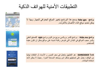 ‫الذكية‬ ‫للهىاتف‬ ‫األمنية‬ ‫التطبيقات‬
‫برنامج‬fake gps:‫ٌسمح‬‫هذا‬‫البرنامج‬‫بتغٌٌر‬‫المولع‬ً‫الجغراف‬‫للجهاز‬‫وبهذا‬‫ال‬
‫ٌمكن‬‫تحدٌد‬‫مولع‬‫اثناء‬‫االتصال‬‫باألنترنت‬.
‫برنامج‬Hide.me:‫برنامج‬‫لكسر‬ً‫بروكس‬‫سرٌع‬‫من‬‫الوى‬‫برامج‬vpn‫للتصفح‬ً‫الخف‬
‫وكسر‬‫حجب‬‫الموالع‬ً‫ف‬‫البلدان‬ً‫الت‬‫تفرض‬‫رلابة‬‫شدٌدة‬‫على‬‫موالع‬‫ٌمكن‬‫ان‬‫تكون‬‫مفٌدة‬
‫للمستخدم‬.
‫خدمة‬iSHREDDER:‫هو‬‫التطبٌك‬‫ستعمل‬ً‫ف‬‫محو‬‫الصور‬‫و‬‫األسماء‬‫أو‬‫الملفات‬‫نهابٌا‬
‫من‬،‫الهاتف‬‫ٌعمل‬‫على‬‫تصفٌتهم‬‫بشكل‬‫آمن‬‫وٌستعد‬‫المساحة‬‫الحرة‬.‫بحٌث‬‫ال‬‫ٌمكن‬‫ألحد‬
‫استعادة‬‫البٌانات‬.
 