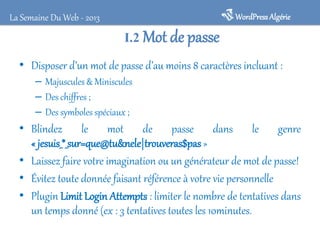 I.2 Mot de passe
• Disposer d’un mot de passe d’au moins 8 caractères incluant :
– Majuscules & Miniscules
– Des chiffres ;
– Des symboles spéciaux ;
• Blindez le mot de passe dans le genre
« jesuis_*_sur=que@tu&nele|trouveras$pas»
• Laissez faire votre imagination ou un générateur de mot de passe!
• Évitez toute donnée faisant référence à votre vie personnelle
• Plugin Limit Login Attempts : limiter le nombre de tentatives dans
un temps donné (ex : 3 tentatives toutes les 10minutes.
WordPressAlgérieLa Semaine Du Web - 2013
 