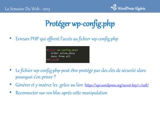 Protéger wp-config.php
• Erreurs PHP qui offrent l’accès au fichier wp-config.php
• Le fichier wp-config.php peut-être protégé par des clés de sécurité alors
pourquoi s’en priver ?
• Générer et y insérez les grâce au lien :https://api.wordpress.org/secret-key/1.1/salt/
• Reconnecter sur vos bloc après cette manipulation
WordPressAlgérieLa Semaine Du Web - 2013
 
