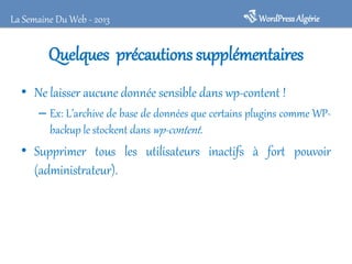 WordPressAlgérieLa Semaine Du Web - 2013
Quelques précautions supplémentaires
• Ne laisser aucune donnée sensible dans wp-content !
– Ex: L’archive de base de données que certains plugins comme WP-
backup le stockent dans wp-content.
• Supprimer tous les utilisateurs inactifs à fort pouvoir
(administrateur).
 