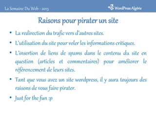 WordPressAlgérieLa Semaine Du Web - 2013
Raisons pour pirater un site
• La redirection du trafic vers d’autres sites.
• L’utilisation du site pour voler les informations critiques.
• L’insertion de liens de spams dans le contenu du site en
question (articles et commentaires) pour améliorer le
référencement de leurs sites.
• Tant que vous avez un site wordpress, il y aura toujours des
raisons de vous faire pirater.
• Just for the fun :p
 