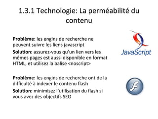 1.3.1 Technologie: La perméabilité du contenu Problème:  les engins de recherche ne peuvent suivre les liens javascript Solution:  assurez-vous qu’un lien vers les mêmes pages est aussi disponible en format HTML, et utilisez la balise <noscript> Problème:  les engins de recherche ont de la difficulté à indexer le contenu flash Solution:  minimisez l’utilisation du flash si vous avez des objectifs SEO 