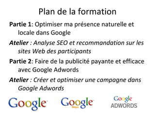 Plan de la formation Partie 1 : Optimiser ma présence naturelle et locale dans Google Atelier  : Analyse SEO et recommandation sur les sites Web des participants Partie 2 : Faire de la publicité payante et efficace avec Google Adwords  Atelier  : Créer et optimiser une campagne dans Google Adwords 