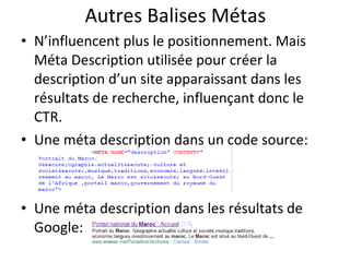 Autres Balises Métas N’influencent plus le positionnement. Mais M éta Description utilisée pour créer la description d’un site apparaissant dans les résultats de recherche, influençant donc le CTR. Une méta description dans un code source: Une méta description dans les résultats de Google: 